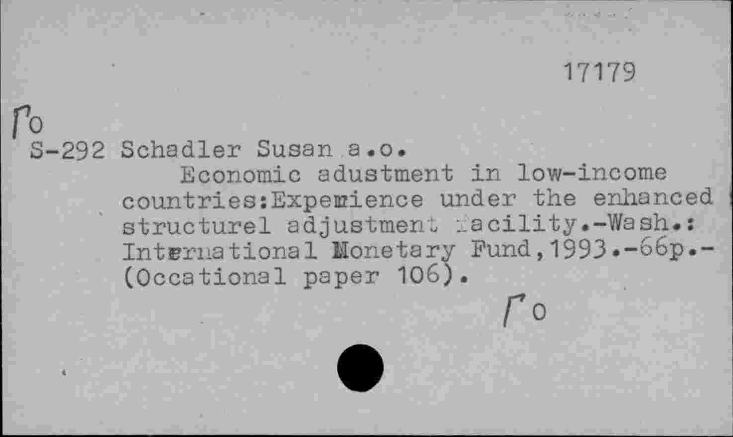 ﻿17179
fo
5-292 Schadler Susan a.o.
Economic adustment in low-income countries:Expenzience under the enhanced structurel adjustment „acility.-Wash.: International Monetary Fund,1993.-66p.-(Occational paper 106).
fo